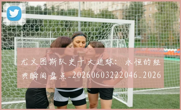 尤文图斯队史十大进球:永恒的经典瞬间盘点_20260603222046_20260703234025_20260722151806