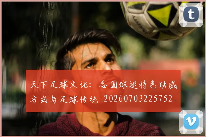天下足球文化：各国球迷特色助威方式与足球传统_20260703225752_20260719172025
