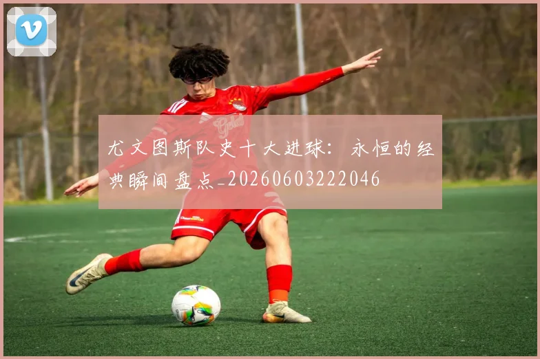 尤文图斯队史十大进球：永恒的经典瞬间盘点_20260603222046